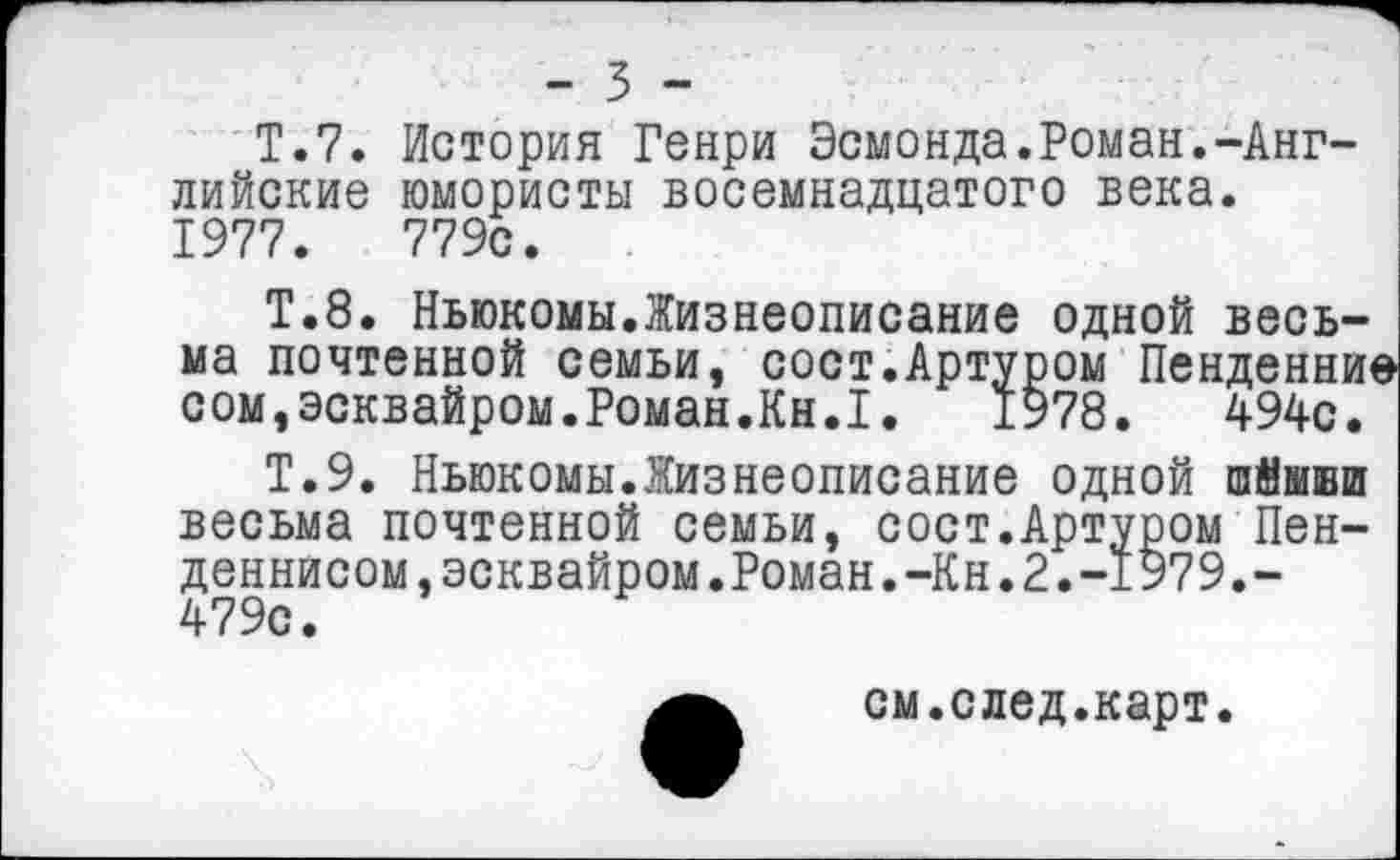 ﻿- 3 -
Т.7. История Генри Эсмонда.Роман.-Английские юмористы восемнадцатого века. 1977.	779с.
Т.8. Ньюкомы.Жизнеописание одной весьма почтенной семьи, сост.Артуром Пенденни* сом,эсквайром.Роман.Кн.1. 1978. 494с.
Т.9. Ньюкомы.Жизнеописание одной шйшши весьма почтенной семьи, сост.Артуром Пенденнисом, эсквайром.Роман. -Кн. 2. -1979.-479с.
см.след.карт.